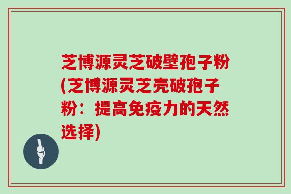 芝博源灵芝破壁孢子粉(芝博源灵芝壳破孢子粉：提高免疫力的天然选择)