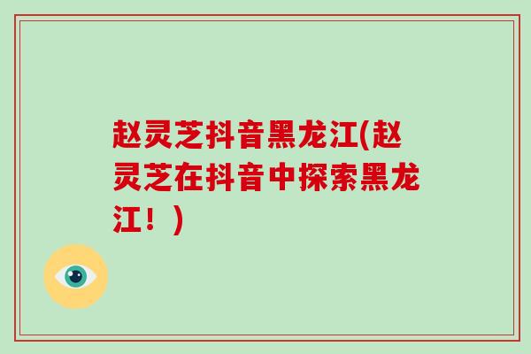 赵灵芝抖音黑龙江(赵灵芝在抖音中探索黑龙江！)