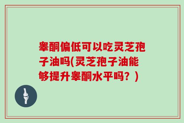 睾酮偏低可以吃灵芝孢子油吗(灵芝孢子油能够提升睾酮水平吗？)