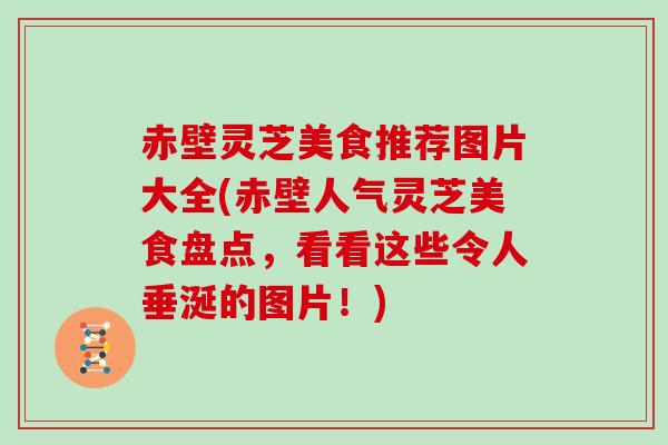 赤壁灵芝美食推荐图片大全(赤壁人气灵芝美食盘点，看看这些令人垂涎的图片！)