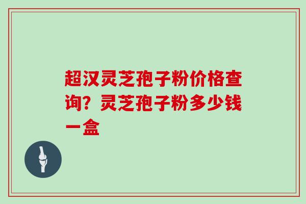 超汉灵芝孢子粉价格查询？灵芝孢子粉多少钱一盒