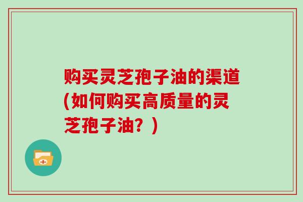 购买灵芝孢子油的渠道(如何购买高质量的灵芝孢子油？)