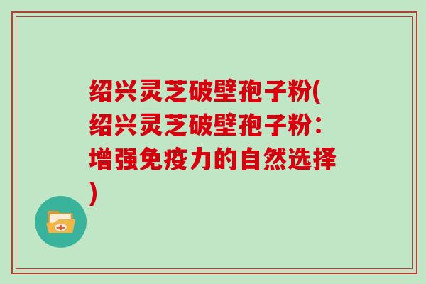 绍兴灵芝破壁孢子粉(绍兴灵芝破壁孢子粉：增强免疫力的自然选择)