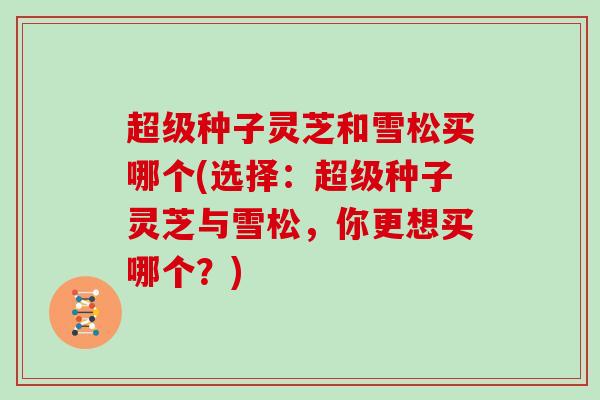 超级种子灵芝和雪松买哪个(选择：超级种子灵芝与雪松，你更想买哪个？)