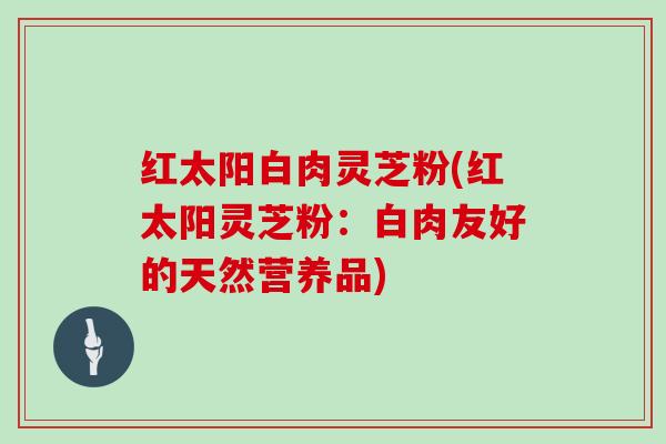 红太阳白肉灵芝粉(红太阳灵芝粉:白肉友好的天然营养品)-第1张图片-灵芝大师 红太阳白肉灵芝粉(红太阳灵芝粉:白肉友好的天然营养品)-第1张图片-灵芝大师