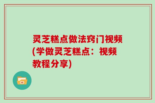 灵芝糕点做法窍门视频(学做灵芝糕点：视频教程分享)