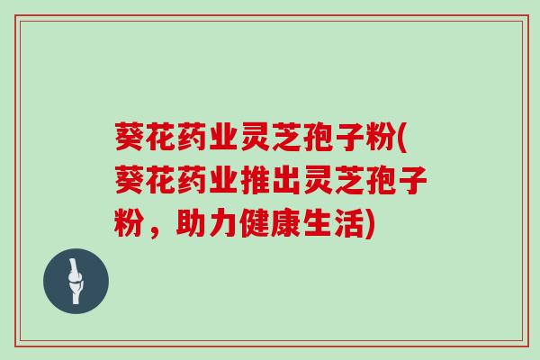葵花药业灵芝孢子粉(葵花药业推出灵芝孢子粉，助力健康生活)