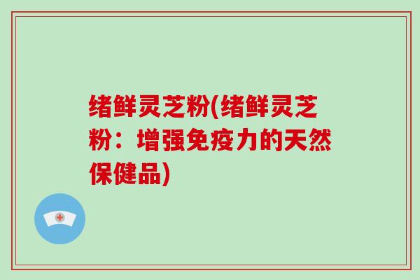 绪鲜灵芝粉(绪鲜灵芝粉:增强免疫力的天然保健品)-第1张图片-灵芝大师 绪鲜灵芝粉(绪鲜灵芝粉:增强免疫力的天然保健品)-第1张图片-灵芝大师