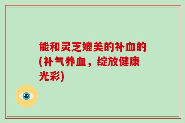 能和灵芝媲美的补血的(补气养血，绽放健康光彩)