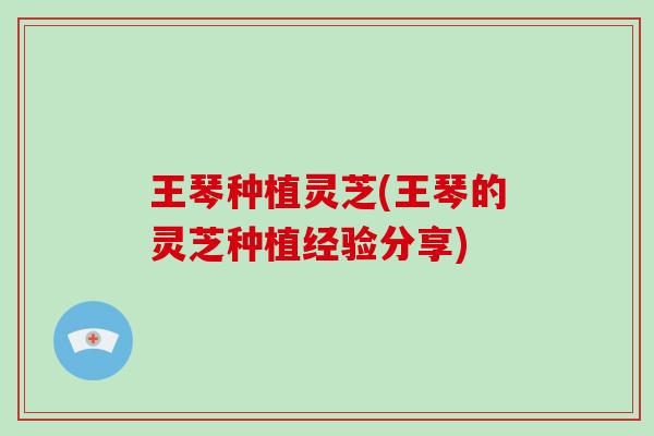 王琴种植灵芝(王琴的灵芝种植经验分享)