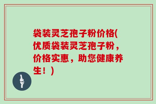 袋装灵芝孢子粉价格(优质袋装灵芝孢子粉，价格实惠，助您健康养生！)