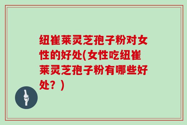 纽崔莱灵芝孢子粉对女性的好处(女性吃纽崔莱灵芝孢子粉有哪些好处？)
