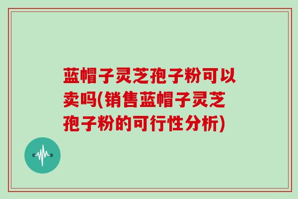 蓝帽子灵芝孢子粉可以卖吗(销售蓝帽子灵芝孢子粉的可行性分析)