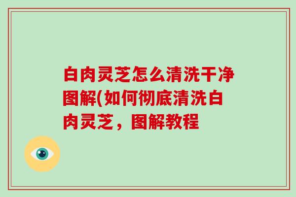 白肉灵芝怎么清洗干净图解(如何彻底清洗白肉灵芝,图解教程-第1张图片-灵芝大师 白肉灵芝怎么清洗干净图解(如何彻底清洗白肉灵芝,图解教程-第1张图片-灵芝大师