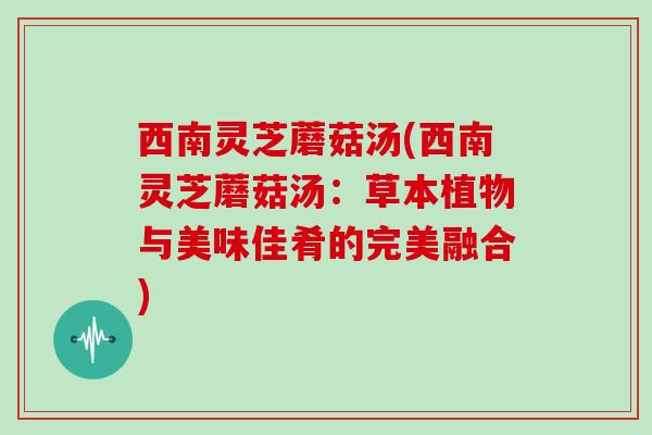 西南灵芝蘑菇汤(西南灵芝蘑菇汤:草本植物与美味佳肴的完美融合)-第1张图片-灵芝大师 西南灵芝蘑菇汤(西南灵芝蘑菇汤:草本植物与美味佳肴的完美融合)-第1张图片-灵芝大师