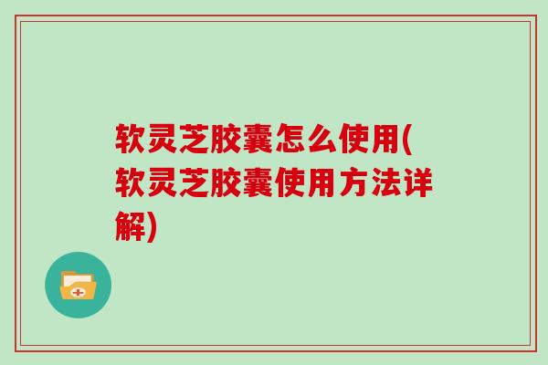 软灵芝胶囊怎么使用(软灵芝胶囊使用方法详解)