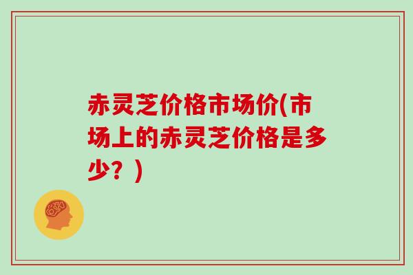 赤灵芝价格市场价(市场上的赤灵芝价格是多少？)