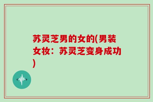 苏灵芝男的女的(男装女妆:苏灵芝变身成功)-第1张图片-灵芝大师 苏灵芝男的女的(男装女妆:苏灵芝变身成功)-第1张图片-灵芝大师