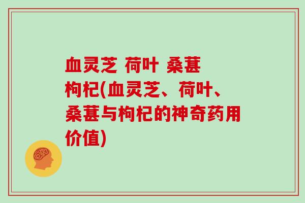 血灵芝 荷叶 桑葚 枸杞(血灵芝、荷叶、桑葚与枸杞的神奇药用价值)