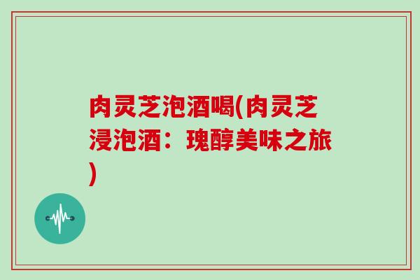 肉灵芝泡酒喝(肉灵芝浸泡酒：瑰醇美味之旅)