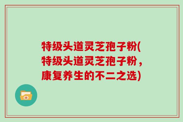 特级头道灵芝孢子粉(特级头道灵芝孢子粉，康复养生的不二之选)