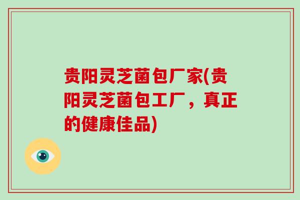 贵阳灵芝菌包厂家(贵阳灵芝菌包工厂，真正的健康佳品)