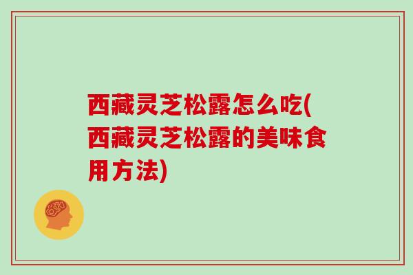 西藏灵芝松露怎么吃(西藏灵芝松露的美味食用方法)