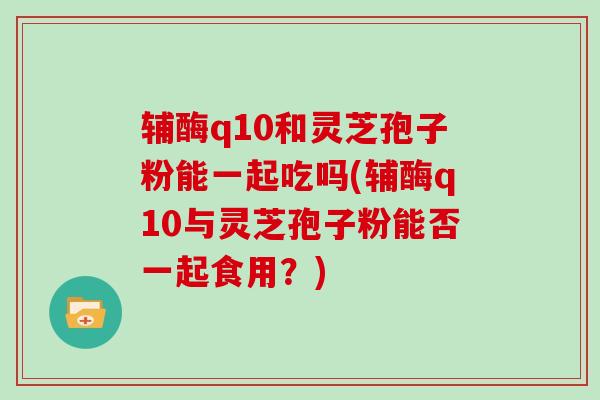 辅酶q10和灵芝孢子粉能一起吃吗(辅酶q10与灵芝孢子粉能否一起食用？)