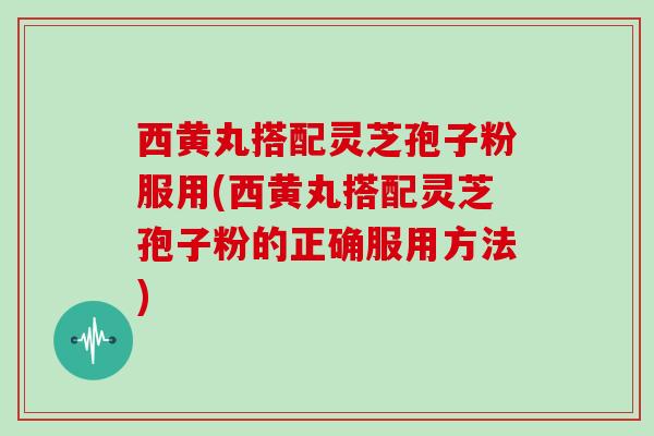 西黄丸搭配灵芝孢子粉服用(西黄丸搭配灵芝孢子粉的正确服用方法)