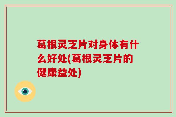 葛根灵芝片对身体有什么好处(葛根灵芝片的健康益处)