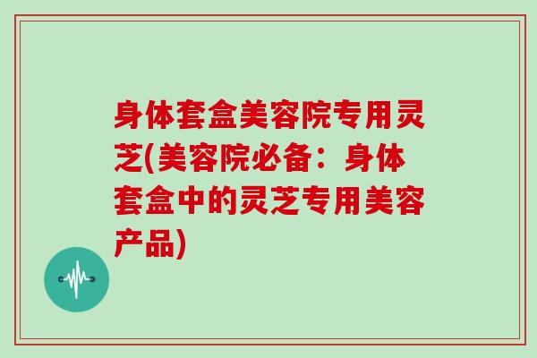 身体套盒美容院专用灵芝(美容院必备:身体套盒中的灵芝专用美容产品)-第1张图片-灵芝大师 身体套盒美容院专用灵芝(美容院必备:身体套盒中的灵芝专用美容产品)-第1张图片-灵芝大师
