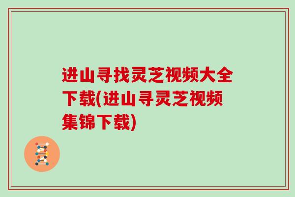 进山寻找灵芝视频大全下载(进山寻灵芝视频集锦下载)