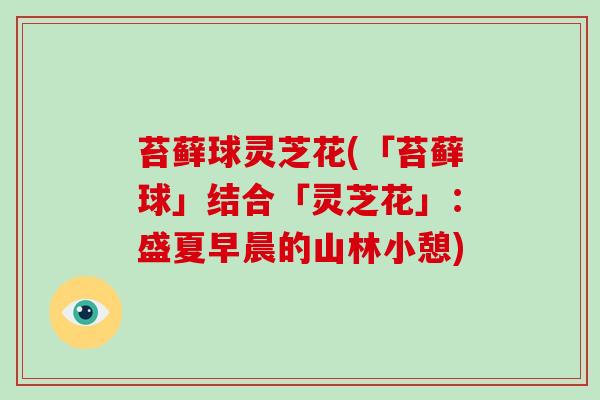 苔藓球灵芝花(「苔藓球」结合「灵芝花」：盛夏早晨的山林小憩)-第1张图片-灵芝大师