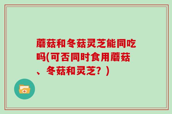 蘑菇和冬菇灵芝能同吃吗(可否同时食用蘑菇、冬菇和灵芝?)-第1张图片-灵芝大师 蘑菇和冬菇灵芝能同吃吗(可否同时食用蘑菇、冬菇和灵芝?)-第1张图片-灵芝大师