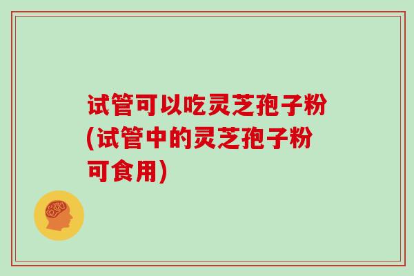 试管可以吃灵芝孢子粉(试管中的灵芝孢子粉可食用)