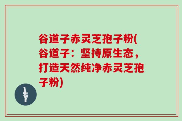 谷道子赤灵芝孢子粉(谷道子：坚持原生态，打造天然纯净赤灵芝孢子粉)