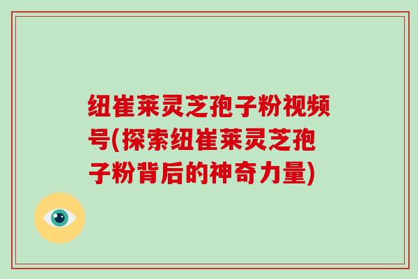 纽崔莱灵芝孢子粉视频号(探索纽崔莱灵芝孢子粉背后的神奇力量)