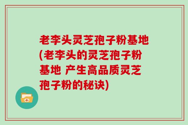 老李头灵芝孢子粉基地(老李头的灵芝孢子粉基地 产生高品质灵芝孢子粉的秘诀)
