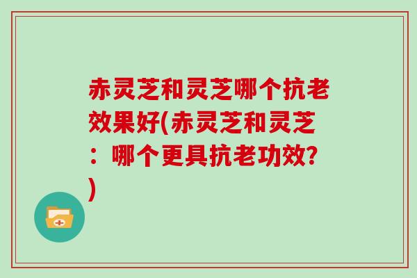 赤灵芝和灵芝哪个抗老效果好(赤灵芝和灵芝：哪个更具抗老功效？)