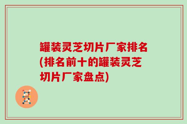 罐装灵芝切片厂家排名(排名前十的罐装灵芝切片厂家盘点)
