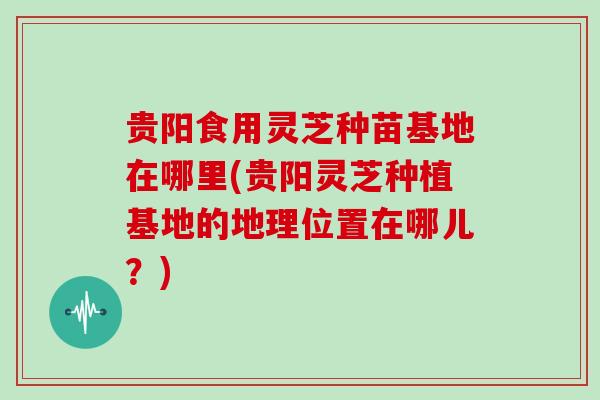 贵阳食用灵芝种苗基地在哪里(贵阳灵芝种植基地的地理位置在哪儿?)-第1张图片-灵芝大师 贵阳食用灵芝种苗基地在哪里(贵阳灵芝种植基地的地理位置在哪儿?)-第1张图片-灵芝大师