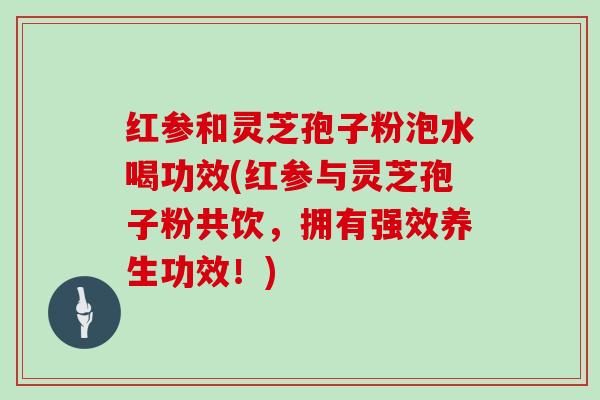 红参和灵芝孢子粉泡水喝功效(红参与灵芝孢子粉共饮，拥有强效养生功效！)