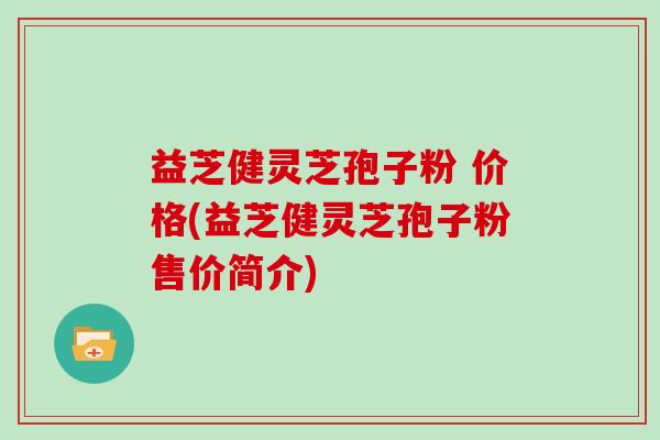 益芝健灵芝孢子粉 价格(益芝健灵芝孢子粉售价简介)