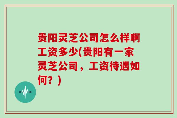 贵阳灵芝公司怎么样啊工资多少(贵阳有一家灵芝公司，工资待遇如何？)