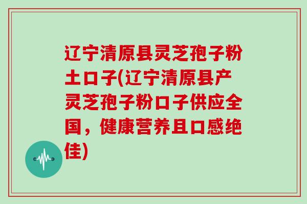 辽宁清原县灵芝孢子粉土口子(辽宁清原县产灵芝孢子粉口子供应全国，健康营养且口感绝佳)