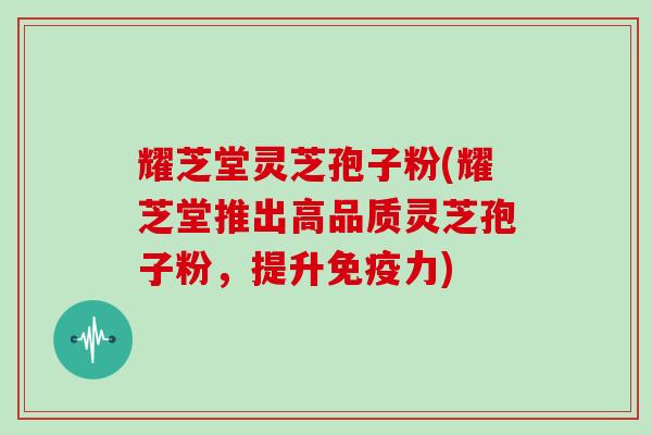 耀芝堂灵芝孢子粉(耀芝堂推出高品质灵芝孢子粉，提升免疫力)