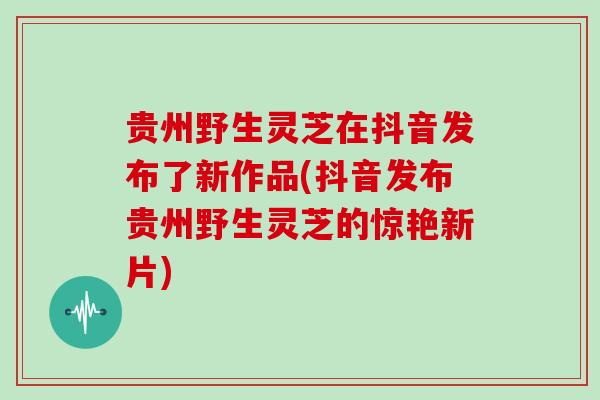 贵州野生灵芝在抖音发布了新作品(抖音发布贵州野生灵芝的惊艳新片)