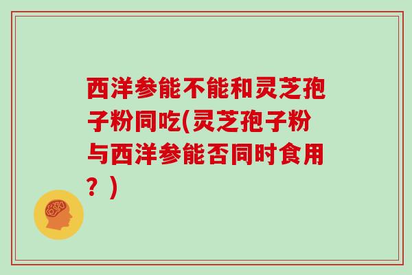 西洋参能不能和灵芝孢子粉同吃(灵芝孢子粉与西洋参能否同时食用？)