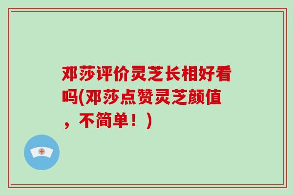 邓莎评价灵芝长相好看吗(邓莎点赞灵芝颜值，不简单！)