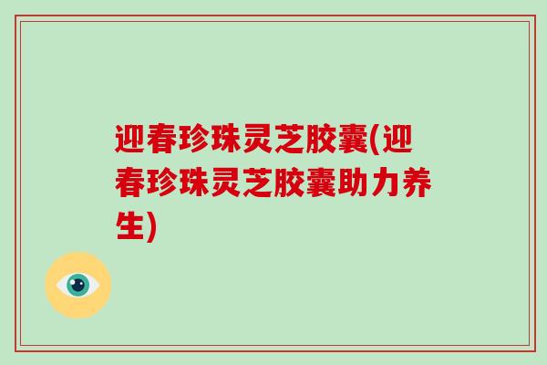 迎春珍珠灵芝胶囊(迎春珍珠灵芝胶囊助力养生)